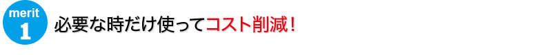 必要な時だけ使ってコスト削減！