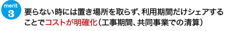 要らない時には置き場所を取らず、利用期間だけシェアすることでコストが明確化（工事期間、共同事業での清算）